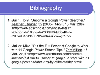 Bibliography 1. Gunn, Holly. "Become a Google Power Searcher."  Teacher Librarian  32 (2005): 14-21. 15 Mar. 2007 <http://web.ebscohost.com/ehost/detail?vid=5&hid=105&sid=28c8f5f6-f9c6-40eb-b2f7-4f34cd306078%40sessionmgr102>.  2. Makler, Mike. "Put the Full Power of Google to Work with 11 Google Power Search Tips."  ZeroMillion . 15 Mar. 2007 <http://www.zeromillion.com/financial-services/put-the-full-power-of-google-to-work-with-11-google-power-search-tips-by-mike-makler.html>.  