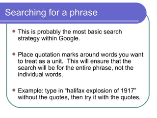 Searching for a phrase This is probably the most basic search strategy within Google. Place quotation marks around words you want to treat as a unit.  This will ensure that the search will be for the entire phrase, not the individual words. Example: type in “halifax explosion of 1917” without the quotes, then try it with the quotes. 