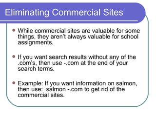 Eliminating Commercial Sites While commercial sites are valuable for some things, they aren’t always valuable for school assignments. If you want search results without any of the .com’s, then use -.com at the end of your search terms. Example: If you want information on salmon, then use:  salmon -.com to get rid of the commercial sites. 