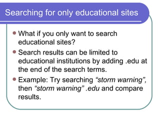 Searching for only educational sites What if you only want to search educational sites? Search results can be limited to educational institutions by adding .edu at the end of the search terms. Example: Try searching  “storm warning”,  then  “storm warning” .edu  and compare results. 