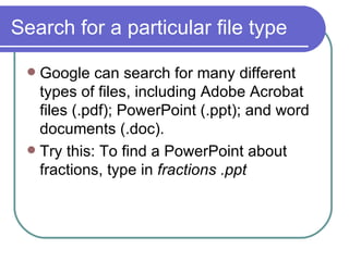 Search for a particular file type Google can search for many different types of files, including Adobe Acrobat files (.pdf); PowerPoint (.ppt); and word documents (.doc).  Try this: To find a PowerPoint about fractions, type in  fractions .ppt 
