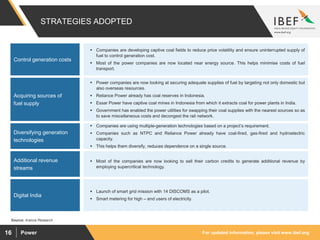 For updated information, please visit www.ibef.orgPower16
STRATEGIES ADOPTED
Source: Aranca Research
 Power companies are now looking at securing adequate supplies of fuel by targeting not only domestic but
also overseas resources.
 Reliance Power already has coal reserves in Indonesia.
 Essar Power have captive coal mines in Indonesia from which it extracts coal for power plants in India.
 Government has enabled the power utilities for swapping their coal supplies with the nearest sources so as
to save miscellaneous costs and decongest the rail network.
Acquiring sources of
fuel supply
 Companies are using multiple-generation technologies based on a project’s requirement.
 Companies such as NTPC and Reliance Power already have coal-fired, gas-fired and hydroelectric
capacity.
 This helps them diversify, reduces dependence on a single source.
Diversifying generation
technologies
 Most of the companies are now looking to sell their carbon credits to generate additional revenue by
employing supercritical technology.
Additional revenue
streams
 Launch of smart grid mission with 14 DISCOMS as a pilot.
 Smart metering for high – end users of electricity.
Digital India
 Companies are developing captive coal fields to reduce price volatility and ensure uninterrupted supply of
fuel to control generation cost.
 Most of the power companies are now located near energy source. This helps minimise costs of fuel
transport.
Control generation costs
 
