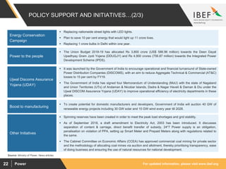 For updated information, please visit www.ibef.orgPower22
POLICY SUPPORT AND INITIATIVES…(2/3)
 Replacing nationwide street lights with LED lights.
 Plan to save 10 per cent energy that would light up 11 crore lives.
 Replacing 1 crore bulbs in Delhi within one year.
Energy Conservation
Campaign
 The Union Budget 2018-19 has allocated Rs 3,800 crore (US$ 586.96 million) towards the Deen Dayal
Upadhyay Gram Jyoti Yojana (DDUGJY) and Rs 4,900 crores (756.87 million) towards the Integrated Power
Development Scheme (IPDS).
Power to the people
 It was launched by the Government of India to encourage operational and financial turnaround of State-owned
Power Distribution Companies (DISCOMS), with an aim to reduce Aggregate Technical & Commercial (AT&C)
losses to 15 per cent by FY19.
 The Government of India has signed four Memorandum of Understanding (MoU) with the state of Nagaland
and Union Territories (UTs) of Andaman & Nicobar Islands, Dadra & Nagar Haveli & Daman & Diu under the
Ujwal DISCOM Assurance Yojana (UDAY) to improve operational efficiency of electricity departments in these
places.
Ujwal Discoms Assurance
Yojana (UDAY)
Source: Ministry of Power, News articles
 Spinning reserves have been created in order to meet the peak load shortages and grid stability.
 As of September 2018, a draft amendment to Electricity Act, 2003 has been introduced. It discusses
separation of content & carriage, direct benefit transfer of subsidy, 24*7 Power supply is an obligation,
penalisation on violation of PPA, setting up Smart Meter and Prepaid Meters along with regulations related to
the same.
 The Cabinet Committee on Economic Affairs (CCEA) has approved commercial coal mining for private sector
and the methodology of allocating coal mines via auction and allotment, thereby prioritising transparency, ease
of doing business and ensuring the use of natural resources for national development.
 To create potential for domestic manufacturers and developers, Government of India will auction 40 GW of
renewable energy projects including 30 GW solar and 10 GW wind every year till 2028.
Boost to manufacturing
Other Initiatives
 
