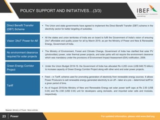 For updated information, please visit www.ibef.orgPower23
POLICY SUPPORT AND INITIATIVES…(3/3)
 The Union and state governments have agreed to implement the Direct Benefit Transfer (DBT) scheme in the
electricity sector for better targeting of subsidies.
 All the states and union territories of India are on board to fulfil the Government of India's vision of ensuring
24x7 affordable and quality power for all by March 2019, as per the Ministry of Power and New & Renewable
Energy, Government of India.
Vision ‘24x7’ Power for All’
Source: Ministry of Power, News articles
 The Ministry of Environment, Forest and Climate Change, Government of India has clarified that solar PV
(photovoltaic) power, solar thermal power projects, and solar parks will not require the environment clearance
which was mandatory under the provisions of Environment Impact Assessment (EIA) notification, 2006.
No environment clearance
required for solar projects
 Under the Union Budget 2018-19, the Government of India has allocated Rs 4,200 crore (US$ 648.75 billion)
to increase capacity of Green Energy Corridor Project along with other wind and solar power projects.
Green Energy Corridor
Project
 Feed – in Tariff, scheme used for promoting generation of electricity from renewable energy sources. It allows
Power Producers to sell renewable energy generated electricity to an off – taker at a pre – determined tariff for
a given period of time.
 As of August 2018,the Ministry of New and Renewable Energy set solar power tariff caps at Rs 2.50 (US$
0.04) and Rs 2.68 (US$ 0.04) unit for developers using domestic, and imported solar cells and modules,
respectively.
Direct Benefit Transfer
(DBT) Scheme
Tariff
 