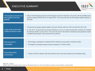 For updated information, please visit www.ibef.orgPower3
EXECUTIVE SUMMARY
 India is the third largest producer and third largest consumer of electricity in the world, with the installed power
capacity reaching 344.69 GW as of August 2018. The country also has the fifth largest installed capacity in
the world.
Third largest producer and
third largest consumer
globally
Source: Make in India website, Ministry of New and Renewable Energy, IEA, CEA (Central Electricity Authority), Aranca Research, Assorted articles
Note: GW – Gigawatt,
 The government targets capacity addition of around 100 GW under the 13th Five-Year Plan (2017–22).
 In June 2017, the government announced intentions to set up an asset reconstruction company for handling
the stressed assets in power sector. This would also help in the transfer of stressed power generation assets
of stalled power projects, which would then be auctioned.
Large-scale government
initiated expansion plans
 Wind energy is estimated to contribute 60 GW, followed by solar power at 100 GW by 2022.
 The target for renewable energy has been increased to 175 GW by 2022.
Robust growth in
renewables
 100 per cent FDI is allowed under the automatic route in the power segment and renewable energy.
Favourable policy
environment
 