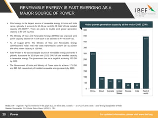 For updated information, please visit www.ibef.orgPower30
RENEWABLE ENERGY IS FAST EMERGING AS A
MAJOR SOURCE OF POWER
313
100
81 80
48 48
444
0
50
100
150
200
250
300
350
400
450
500
China Brazil Canada United
States
Russia India Rest of
world
Source: Renewables 2018 Global Status Report (REN21), CEA
Notes: GW – Gigawatt , Figures mentioned in the graph is as per latest data available, * - as of June 2018, SEIC – Solar Energy Corporation of India
 Wind energy is the largest source of renewable energy in India and India
ranks 4 globally; it accounts for 48.54 per cent (34.29 GW)* of total installed
capacity (70.65GW)*. There are plans to double wind power generation
capacity to 60 GW by 2022.
 The Ministry of New and Renewable Energy (MNRE) has proposed wind
power capacity addition of 10 GW each to be awarded in FY19 and FY20.
 As of August 2018, The Ministry of New and Renewable Energy
commissioned India’s first inter state transmission system (ISTS) auction
with wind power capacity of 126 MW.
 Solar Power is the second largest source of renewable energy and ranks 6
globally; it accounts for 32.58 per cent (23.02 GW)* of total installed capacity
in renewable energy. The government has set a target of achieving 100 GW
by 2022.
 The Government of India and Ministry of Power aims to achieve 175 GW
and 225 GW, respectively of installed renewable energy capacity by 2022.
Visakhapatnam port traffic (million tonnes)Hydro power generation capacity at the end of 2017 (GW)
 
