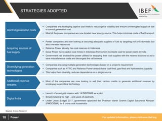 For updated information, please visit www.ibef.orgPower18
STRATEGIES ADOPTED
Source: Aranca Research
 Power companies are now looking at securing adequate supplies of fuel by targeting not only domestic but
also overseas resources
 Reliance Power already has coal reserves in Indonesia
 Essar Power have captive coal mines in Indonesia from which it extracts coal for power plants in India
 Government has enabled the power utilities for swapping their coal supplies with the nearest sources so as to
save miscellaneous costs and decongest the rail network
Acquiring sources of
fuel supply
 Companies are using multiple-generation technologies based on a project’s requirement
 Companies such as NTPC and Reliance Power already have coal-fired, gas-fired and hydroelectric capacity
 This helps them diversify, reduces dependence on a single source
Diversifying generation
technologies
 Most of the companies are now looking to sell their carbon credits to generate additional revenue by
employing supercritical technology
Additional revenue
streams
 Launch of smart grid mission with 14 DISCOMS as a pilot
 Smart metering for high – end users of electricity
 Under Union Budget 2017, government approved the 'Pradhan Mantri Gramin Digital Saksharta Abhiyan'
(PMGDISHA) for 6 crore rural households
Digital India
 Companies are developing captive coal fields to reduce price volatility and ensure uninterrupted supply of fuel
to control generation cost
 Most of the power companies are now located near energy source. This helps minimise costs of fuel transport
Control generation costs
 