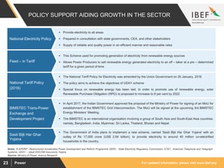 For updated information, please visit www.ibef.orgPower23
POLICY SUPPORT AIDING GROWTH IN THE SECTOR
 This Scheme used for promoting generation of electricity from renewable energy sources
 Allows Power Producers to sell renewable energy generated electricity to an off – taker at a pre – determined
tariff for a given period of time
Feed – in Tariff
 The National Tariff Policy for Electricity was amended by the Union Government on 20 January, 2016
 The policy aims to achieve the objectives of UDAY scheme
 Special focus on renewable energy has been laid. In order to promote use of renewable energy, solar
Renewable Purchase Obligation (RPO) is proposed to increase to 8 per cent by 2022
National Tariff Policy
(2016)
 In April 2017, the Indian Government approved the proposal of the Ministry of Power for signing of an MoU for
establishment of the BIMSTEC Grid Interconnection. The MoU will be signed at the upcoming 3rd BIMSTEC
Energy Ministers’ Meeting.
 The BIMSTEC is an international organisation involving a group of South Asia and South-East Asia countries,
namely, Bangladesh, India, Myanmar, Sri Lanka, Thailand, Bhutan and Nepal.
BIMSTEC Trans-Power
Exchange and
Development Project
 Provide electricity to all areas
 Prepared in consultation with state governments, CEA, and other stakeholders
 Supply of reliable and quality power in an efficient manner and reasonable rates
National Electricity Policy
Source: Ministry of Power, Aranca Research
Notes: R-APDRP - Restructured Accelerated Power Development and Reform Programme SERC - State Electricity Regulatory Commission, AT&T - American Telephone and Telegraph
Systems, UDAY – Ujwal DISCOM Assurance Yojana
 The Government of India plans to implement a new scheme, named 'Sasti Bijli Har Ghar Yojana' with an
outlay of Rs 17,000 crore (US$ 2.64 billion), to provide electricity to around 40 million un-electrified
households in the country.
Sasti Bijli Har Ghar
Yojana
 