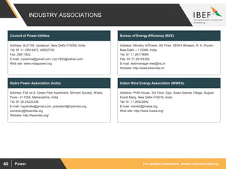For updated information, please visit www.ibef.orgPower40
INDUSTRY ASSOCIATIONS
Address: A-2/158, Janakpuri, New Delhi-110058, India
Tel: 91 11 25618472, 45652708
Fax: 25611622
E-mail: cvjvarma@gmail.com, cvjv1933@yahoo.com
Web site: www.indiapower.org
Council of Power Utilities
Address: Flat no 6, Green Park Apartment, Shriram Society, Warje,
Pune - 411058, Maharashtra, India
Tel: 91 20 25233338
E-mail: hypaindia@gmail.com, president@hpaindia.org,
secretary@hpaindia.org
Website: http://hpaindia.org/
Hydro Power Association (India)
Address: Ministry of Power, 4th Floor, SEWA Bhawan, R. K. Puram,
New Delhi – 110066, India
Tel: 91 11 26179699
Fax: 91 11 26178352
E-mail: webmanager-bee@nic.in
Website: http://www.beeindia.in/
Bureau of Energy Efficiency (BEE)
Address: PHD House, 3rd Floor, Opp. Asian Games Village, August
Kranti Marg, New Delhi-110016, India
Tel: 91 11 26523042
E-mail: manish@inwea.org
Web site: http://www.inwea.org/
Indian Wind Energy Association (INWEA)
 