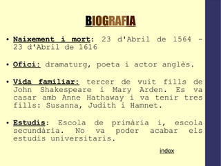 B IOG RAF IA Naixement i mort : 23 d'Abril de 1564 - 23 d'Abril de 1616 Ofici:   dramaturg, poeta i actor anglès. Vida familiar:  tercer de vuit fills de John Shakespeare i Mary Arden. Es va casar amb Anne Hathaway i va tenir tres fills: Susanna, Judith i Hamnet. Estudis : Escola de primària i, escola secundària. No va poder acabar els estudis universitaris. index 
