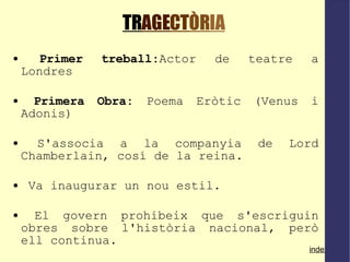 TR AGE CT ÒR IA Primer treball: Actor de teatre a Londres Primera Obra:  Poema Eròtic (Venus i Adonis)‏ S'associa a la companyia de Lord Chamberlain, cosí de la reina.  Va inaugurar un nou estil.  El govern prohibeix que s'escriguin obres sobre l'història nacional, però ell continua. index 