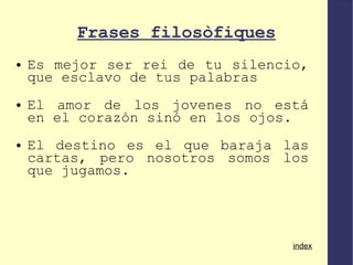 Frases filosòfiques Es mejor ser rei de tu silencio, que esclavo de tus palabras El amor de los jovenes no está en el corazón sinó en los ojos. El destino es el que baraja las cartas, pero nosotros somos los que jugamos. index 
