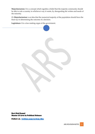 ARS REVISION NOTES 3
Majoritarianism- It is a concept which signifies a belief that the majority community should
be able to rule a country in whichever way it wants, by disregarding the wishes and needs of
the minority.
Or Majoritarianism is an idea that the numerical majority of the population should have the
final say in determining the outcome of a decision.
Legislature- It is a law-making organ of the government.
Ravi Raj Kamal
Master of Arts in Political Science
Follow at. twitter.com/raviraj_like
 