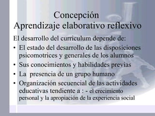 Concepción  Aprendizaje elaborativo reflexivo El desarrollo del curriculum depende de: El estado del desarrollo de las disposiciones psicomotrices y generales de los alumnos Sus conocimientos y habilidades previas La  presencia de un grupo humano Organización secuencial de las actividades educativas tendiente a : -  el crecimiento personal y la apropiación de la experiencia social 