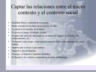Captar las relaciones entre el micro contexto y el contexto social Realidad física y material de la escuela Roles sexuales en la clase, en la familia, el club La salud en la escuela, en el barrio El acceso al juego, al trabajo, al arte. El papel del ejercicio, del juego en la salud, los ingresos y el stress, los medicamentos, etc. El deporte como juego, como practica para la salud, como espectaculo, como trabajo. Deporte que excluye o que incluye Deporte y discriminacion  El juego , el deporte y nuestros derechos. El deporte y los valores: cooperacion, justicia, solidaridad,  