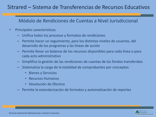 Dirección General de Administración y Gestión Financiera
Sitrared – Sistema de Transferencias de Recursos Educativos
• Principales características
– Unifica todos los procesos y formatos de rendiciones
– Permite hacer un seguimiento, para los distintos niveles de usuarios, del
desarrollo de los programas y las líneas de acción
– Permite llevar un balance de los recursos disponibles para cada línea o para
cada acto administrativo
– Simplifica la gestión de las rendiciones de cuentas de los fondos transferidos
– Sistematiza la carga de la totalidad de comprobantes por conceptos
• Bienes y Servicios
• Recursos Humanos
• Devolución de Efectivo
– Permite la estandarización de formatos y automatización de reportes
Módulo de Rendiciones de Cuentas a Nivel Jurisdiccional
 