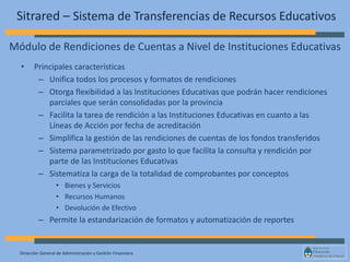 Dirección General de Administración y Gestión Financiera
Sitrared – Sistema de Transferencias de Recursos Educativos
• Principales características
– Unifica todos los procesos y formatos de rendiciones
– Otorga flexibilidad a las Instituciones Educativas que podrán hacer rendiciones
parciales que serán consolidadas por la provincia
– Facilita la tarea de rendición a las Instituciones Educativas en cuanto a las
Líneas de Acción por fecha de acreditación
– Simplifica la gestión de las rendiciones de cuentas de los fondos transferidos
– Sistema parametrizado por gasto lo que facilita la consulta y rendición por
parte de las Instituciones Educativas
– Sistematiza la carga de la totalidad de comprobantes por conceptos
• Bienes y Servicios
• Recursos Humanos
• Devolución de Efectivo
– Permite la estandarización de formatos y automatización de reportes
Módulo de Rendiciones de Cuentas a Nivel de Instituciones Educativas
 