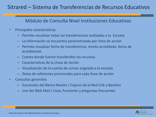 Dirección General de Administración y Gestión Financiera
Sitrared – Sistema de Transferencias de Recursos Educativos
• Principales características
– Permite visualizar todas las transferencias realizadas a la Escuela
– La información se encuentra parametrizada por línea de acción
– Permite visualizar fecha de transferencia, monto acreditado, fecha de
acreditación
– Cuenta donde fueron transferidos los recursos
– Características de la Línea de Acción
– Visualización de la cuenta de correo asignada a la escuela
– Datos de referentes provinciales para cada línea de acción
• Consultas generales
– Sucursales del Banco Nación / Cajeros de la Red Link y Banelco
– Uso del Web Mail / Usos, funciones y preguntas frecuentes
Módulo de Consulta Nivel Instituciones Educativas
 
