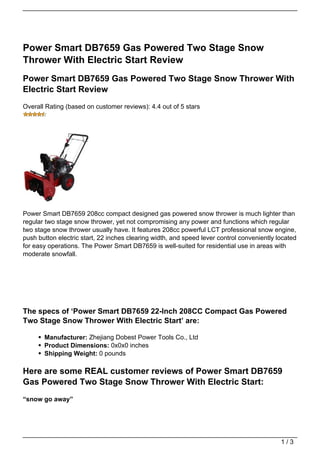 Power Smart DB7659 Gas Powered Two Stage Snow
Thrower With Electric Start Review
Power Smart DB7659 Gas Powered Two Stage Snow Thrower With
Electric Start Review
Overall Rating (based on customer reviews): 4.4 out of 5 stars




Power Smart DB7659 208cc compact designed gas powered snow thrower is much lighter than
regular two stage snow thrower, yet not compromising any power and functions which regular
two stage snow thrower usually have. It features 208cc powerful LCT professional snow engine,
push button electric start, 22 inches clearing width, and speed lever control conveniently located
for easy operations. The Power Smart DB7659 is well-suited for residential use in areas with
moderate snowfall.




The specs of ‘Power Smart DB7659 22-Inch 208CC Compact Gas Powered
Two Stage Snow Thrower With Electric Start’ are:

       Manufacturer: Zhejiang Dobest Power Tools Co., Ltd
       Product Dimensions: 0x0x0 inches
       Shipping Weight: 0 pounds

Here are some REAL customer reviews of Power Smart DB7659
Gas Powered Two Stage Snow Thrower With Electric Start:
“snow go away”




                                                                                            1/3
 