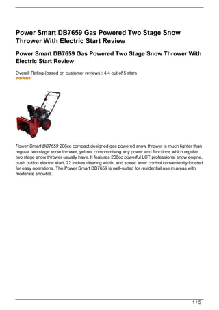 Power Smart DB7659 Gas Powered Two Stage Snow
Thrower With Electric Start Review
Power Smart DB7659 Gas Powered Two Stage Snow Thrower With
Electric Start Review
Overall Rating (based on customer reviews): 4.4 out of 5 stars




Power Smart DB7659 208cc compact designed gas powered snow thrower is much lighter than
regular two stage snow thrower, yet not compromising any power and functions which regular
two stage snow thrower usually have. It features 208cc powerful LCT professional snow engine,
push button electric start, 22 inches clearing width, and speed lever control conveniently located
for easy operations. The Power Smart DB7659 is well-suited for residential use in areas with
moderate snowfall.




                                                                                            1/5
 