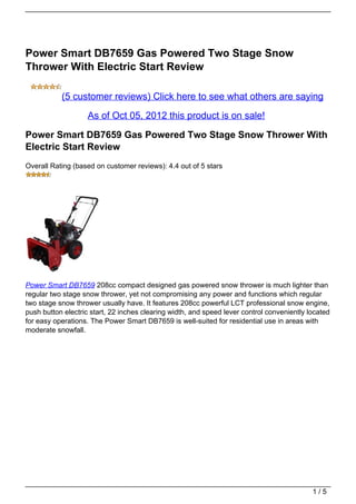 Power Smart DB7659 Gas Powered Two Stage Snow
Thrower With Electric Start Review

           (5 customer reviews) Click here to see what others are saying

                    As of Oct 05, 2012 this product is on sale!

Power Smart DB7659 Gas Powered Two Stage Snow Thrower With
Electric Start Review
Overall Rating (based on customer reviews): 4.4 out of 5 stars




Power Smart DB7659 208cc compact designed gas powered snow thrower is much lighter than
regular two stage snow thrower, yet not compromising any power and functions which regular
two stage snow thrower usually have. It features 208cc powerful LCT professional snow engine,
push button electric start, 22 inches clearing width, and speed lever control conveniently located
for easy operations. The Power Smart DB7659 is well-suited for residential use in areas with
moderate snowfall.




                                                                                            1/5
 