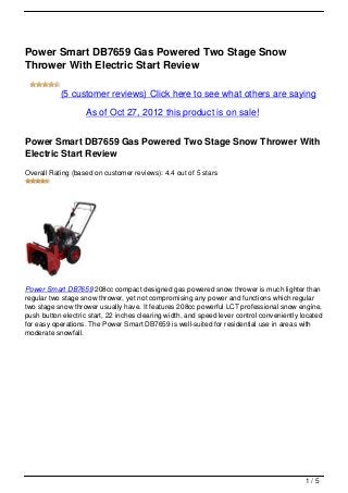 Power Smart DB7659 Gas Powered Two Stage Snow
Thrower With Electric Start Review

           (5 customer reviews) Click here to see what others are saying

                    As of Oct 27, 2012 this product is on sale!


Power Smart DB7659 Gas Powered Two Stage Snow Thrower With
Electric Start Review
Overall Rating (based on customer reviews): 4.4 out of 5 stars




Power Smart DB7659 208cc compact designed gas powered snow thrower is much lighter than
regular two stage snow thrower, yet not compromising any power and functions which regular
two stage snow thrower usually have. It features 208cc powerful LCT professional snow engine,
push button electric start, 22 inches clearing width, and speed lever control conveniently located
for easy operations. The Power Smart DB7659 is well-suited for residential use in areas with
moderate snowfall.




                                                                                            1/5
 
