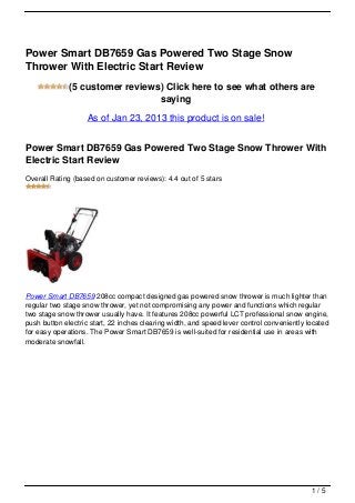Power Smart DB7659 Gas Powered Two Stage Snow
Thrower With Electric Start Review
              (5 customer reviews) Click here to see what others are
                                 saying
                   As of Jan 23, 2013 this product is on sale!


Power Smart DB7659 Gas Powered Two Stage Snow Thrower With
Electric Start Review
Overall Rating (based on customer reviews): 4.4 out of 5 stars




Power Smart DB7659 208cc compact designed gas powered snow thrower is much lighter than
regular two stage snow thrower, yet not compromising any power and functions which regular
two stage snow thrower usually have. It features 208cc powerful LCT professional snow engine,
push button electric start, 22 inches clearing width, and speed lever control conveniently located
for easy operations. The Power Smart DB7659 is well-suited for residential use in areas with
moderate snowfall.




                                                                                            1/5
 