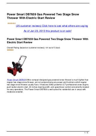 Power Smart DB7659 Gas Powered Two Stage Snow
Thrower With Electric Start Review

          (25 customer reviews) Click here to see what others are saying

                   As of Jan 23, 2013 this product is on sale!


Power Smart DB7659 Gas Powered Two Stage Snow Thrower With
Electric Start Review
Overall Rating (based on customer reviews): 4.4 out of 5 stars




Power Smart DB7659 208cc compact designed gas powered snow thrower is much lighter than
regular two stage snow thrower, yet not compromising any power and functions which regular
two stage snow thrower usually have. It features 208cc powerful LCT professional snow engine,
push button electric start, 22 inches clearing width, and speed lever control conveniently located
for easy operations. The Power Smart DB7659 is well-suited for residential use in areas with
moderate snowfall.




                                                                                            1/5
 
