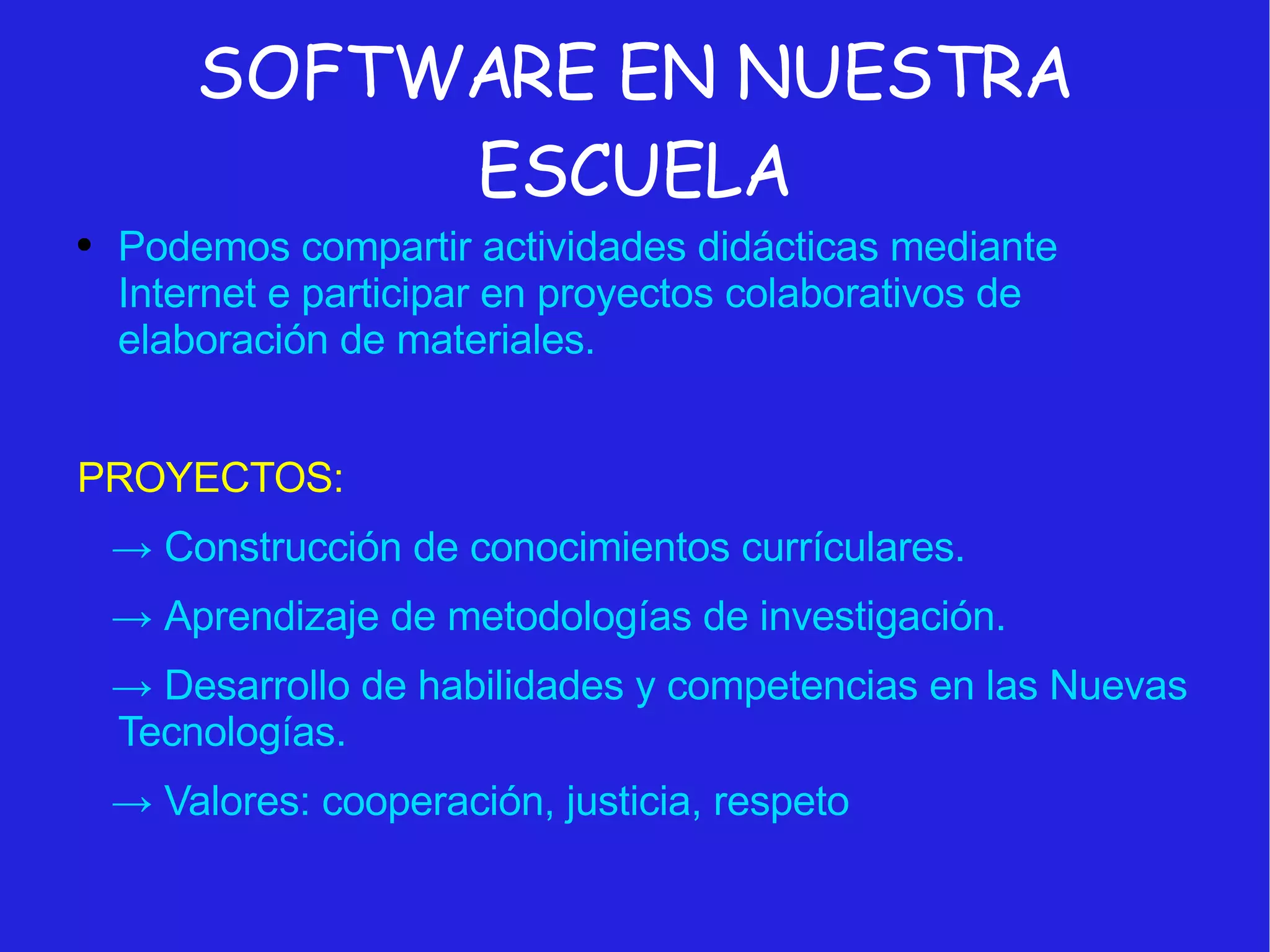 SOFTWARE EN NUESTRA ESCUELA Podemos compartir actividades didácticas mediante Internet e participar en proyectos colaborativos de elaboración de materiales. PROYECTOS: ->   Construcción de conocimientos currículares. ->   Aprendizaje de metodologías de investigación. ->   Desarrollo de habilidades y competencias en las Nuevas Tecnologías. ->   Valores: cooperación, justicia, respeto 