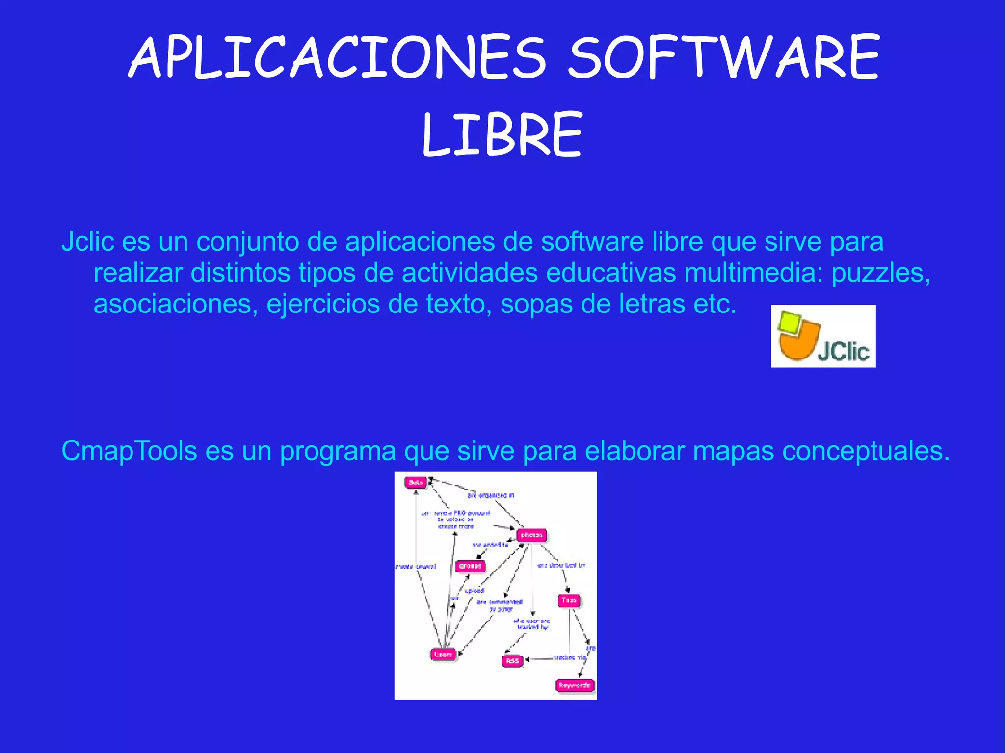 APLICACIONES SOFTWARE LIBRE Jclic es un conjunto de aplicaciones de software libre que sirve para realizar distintos tipos de actividades educativas multimedia: puzzles, asociaciones, ejercicios de texto, sopas de letras etc. CmapTools es un programa que sirve para elaborar mapas conceptuales. 
