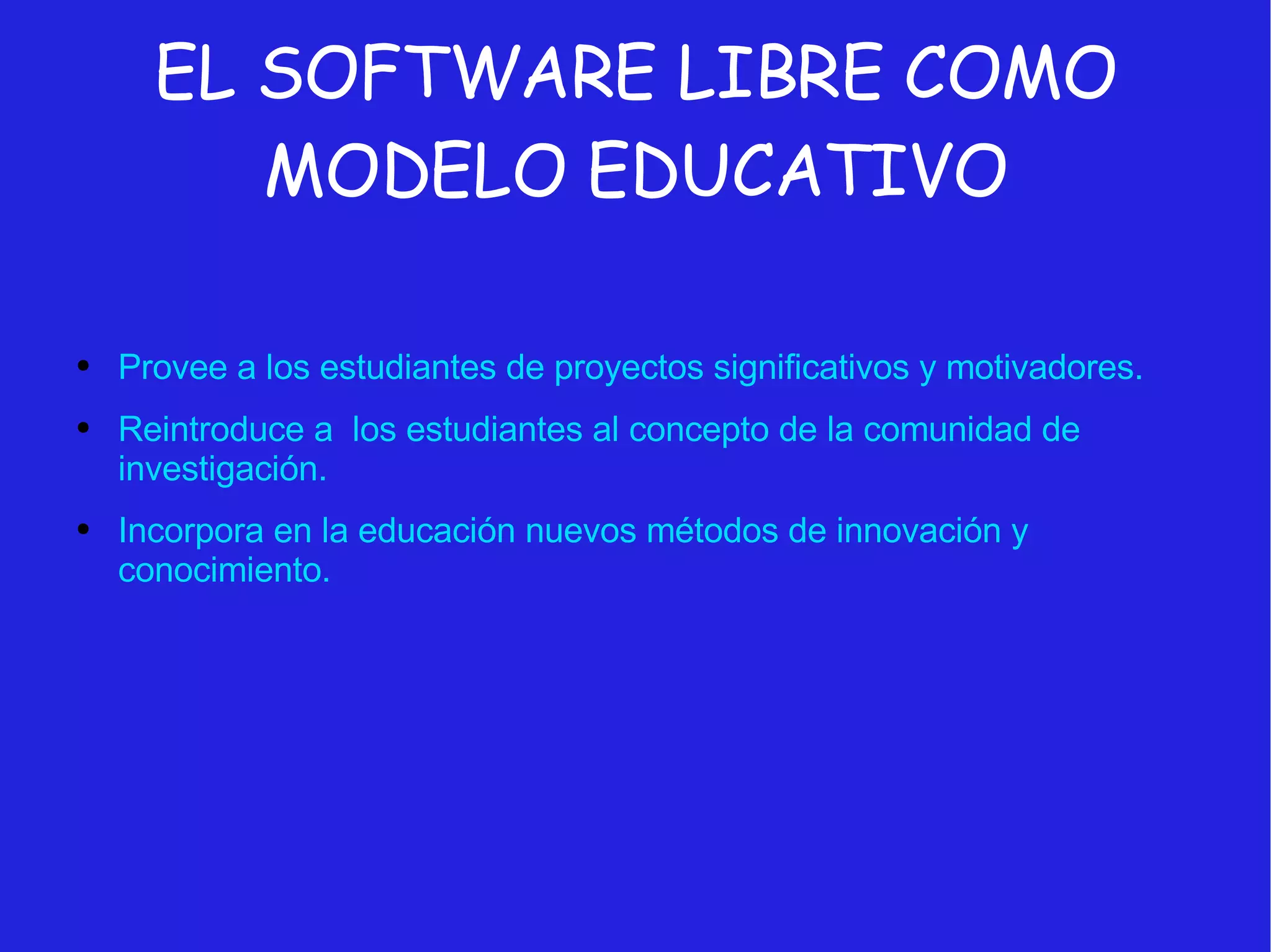 EL SOFTWARE LIBRE COMO MODELO EDUCATIVO Provee a los estudiantes de proyectos significativos y motivadores. Reintroduce a  los estudiantes al concepto de la comunidad de investigación. Incorpora en la educación nuevos métodos de innovación y conocimiento. 
