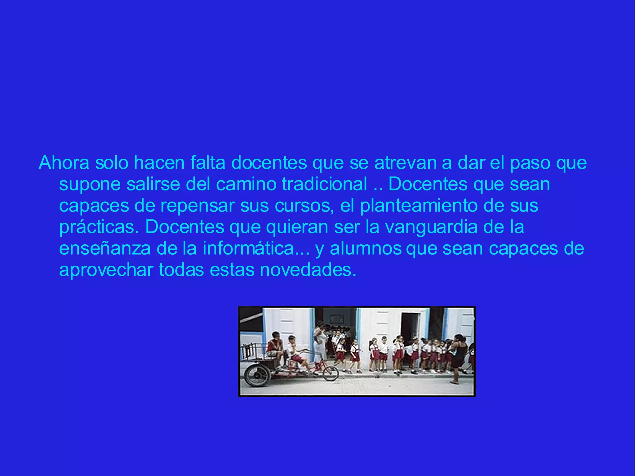 Ahora solo hacen falta docentes que se atrevan a dar el paso que supone salirse del camino tradicional .. Docentes que sean capaces de repensar sus cursos, el planteamiento de sus prácticas. Docentes que quieran ser la vanguardia de la enseñanza de la informática... y alumnos que sean capaces de aprovechar todas estas novedades. 