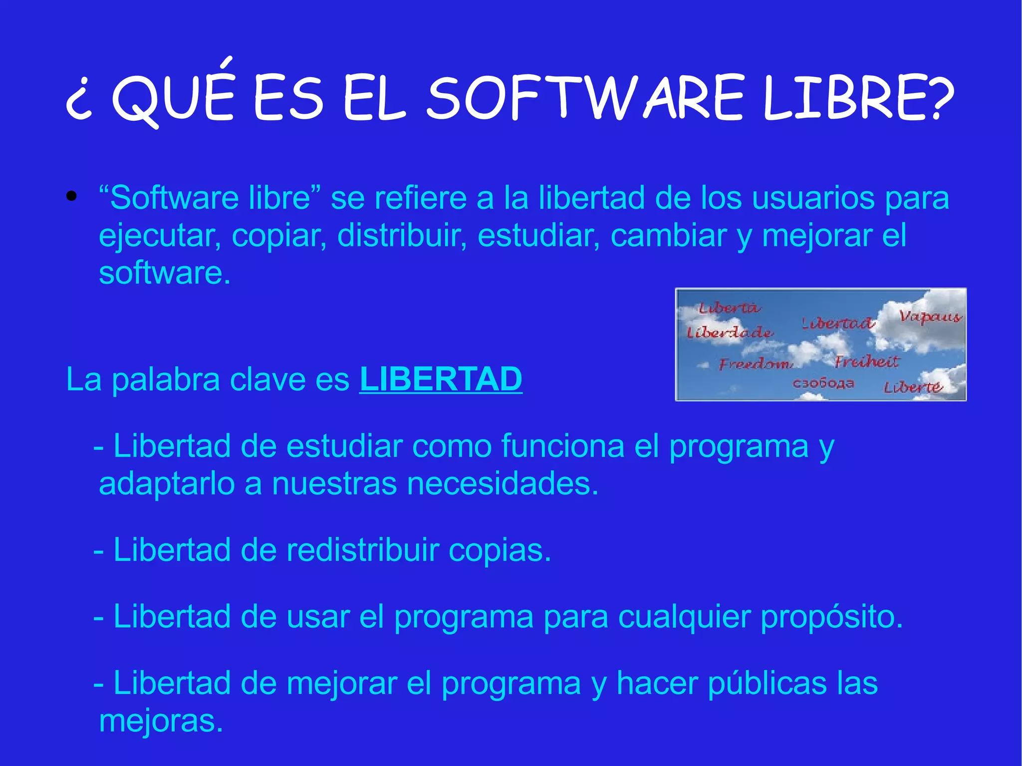 ¿ QUÉ ES EL SOFTWARE LIBRE? “ Software libre” se refiere a la libertad de los usuarios para ejecutar, copiar, distribuir, estudiar, cambiar y mejorar el software. La palabra clave es  LIBERTAD - Libertad de estudiar como funciona el programa y adaptarlo a nuestras necesidades. - Libertad de redistribuir copias.  - Libertad de usar el programa para cualquier propósito. - Libertad de mejorar el programa y hacer públicas las mejoras. 