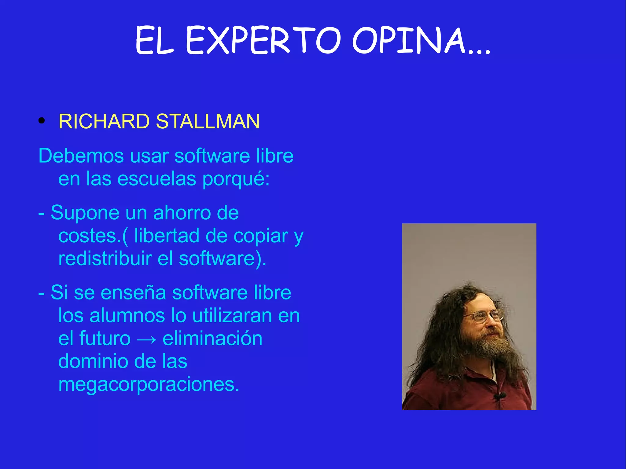 EL EXPERTO OPINA... RICHARD STALLMAN Debemos usar software libre en las escuelas porqué:  - Supone un ahorro de costes.( libertad de copiar y redistribuir el software). - Si se enseña software libre los alumnos lo utilizaran en el futuro  -> eliminación dominio de las megacorporaciones. 
