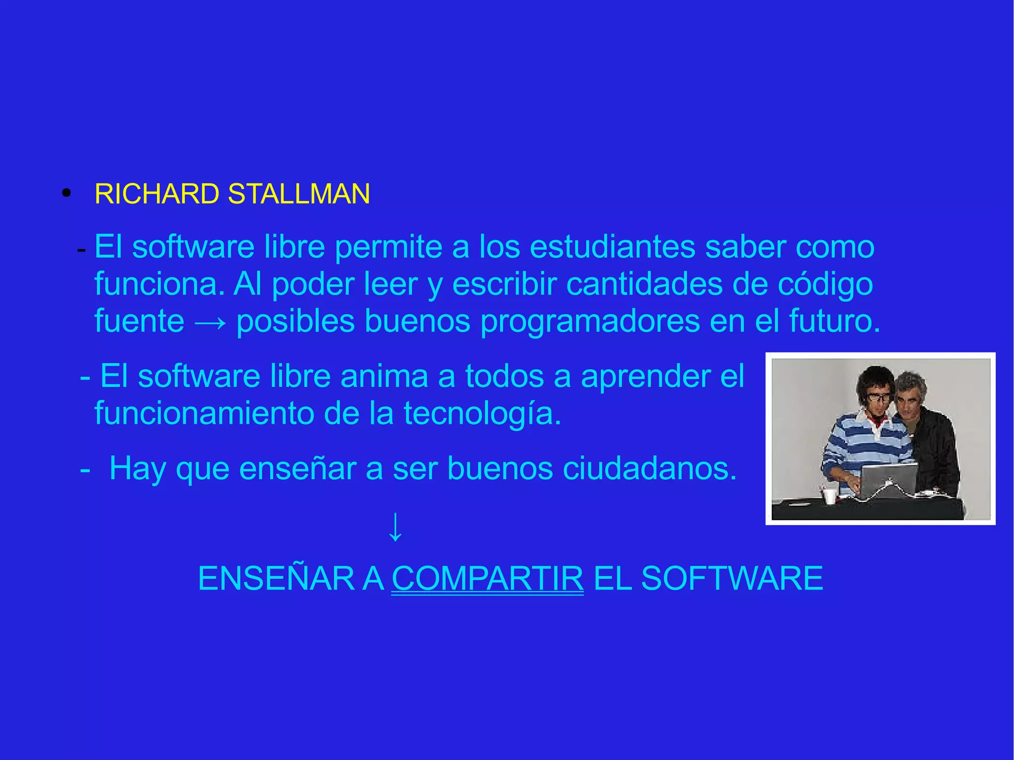 RICHARD STALLMAN -  El software libre permite a los estudiantes saber como funciona. Al poder leer y escribir cantidades de código fuente  -> posibles buenos programadores en el futuro. - El software libre anima a todos a aprender el funcionamiento de la tecnología.  -  Hay que enseñar a ser buenos ciudadanos. ↓ ENSEÑAR A  COMPARTIR  EL SOFTWARE 