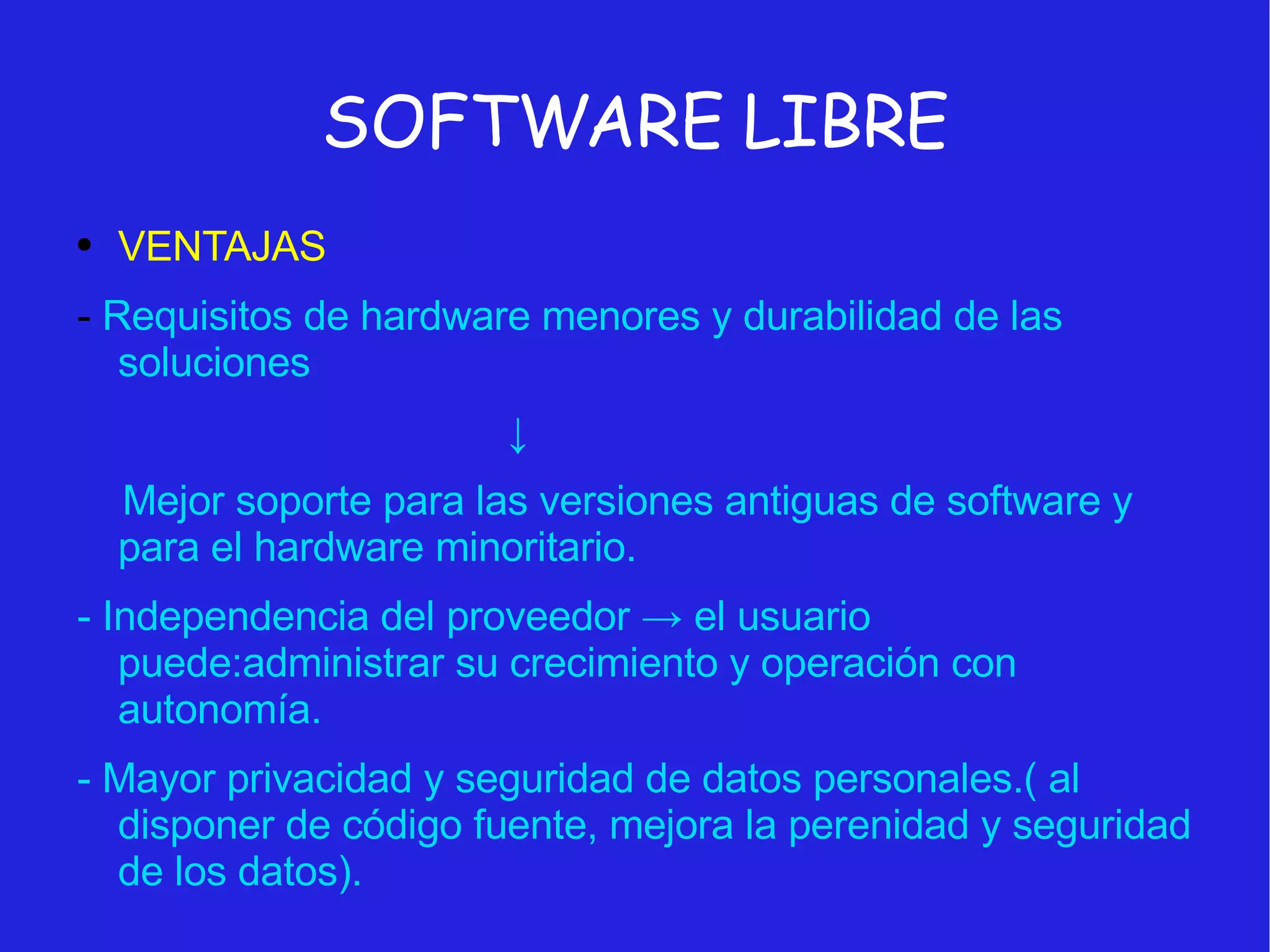 SOFTWARE LIBRE VENTAJAS -  Requisitos de hardware menores y durabilidad de las soluciones ↓ Mejor soporte para las versiones antiguas de software y para el hardware minoritario. - Independencia del proveedor -> el usuario puede:administrar su crecimiento y operación con autonomía. - Mayor privacidad y seguridad de datos personales.( al disponer de código fuente, mejora la perenidad y seguridad de los datos). 