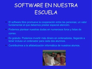 SOFTWARE EN NUESTRA ESCUELA El software libre promueve la cooperación entre las personas; un valor fundamental al que debemos prestar especial atención. Podemos plantear nuestras dudas en numerosos foros y listas de correo.   Es gratuito. Podemos invertir más dinero en ordenadores, llegando a tener incluso un ordenador para cada dos alumnos. Contribuimos a la alfabetización informática de nuestros alumos. 