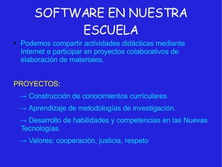 SOFTWARE EN NUESTRA ESCUELA Podemos compartir actividades didácticas mediante Internet e participar en proyectos colaborativos de elaboración de materiales. PROYECTOS: ->   Construcción de conocimientos currículares. ->   Aprendizaje de metodologías de investigación. ->   Desarrollo de habilidades y competencias en las Nuevas Tecnologías. ->   Valores: cooperación, justicia, respeto 