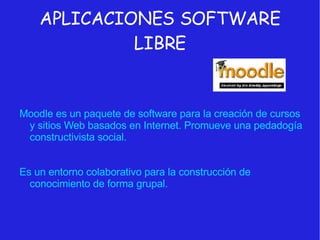 APLICACIONES SOFTWARE LIBRE Moodle es un paquete de software para la creación de cursos y sitios Web basados en Internet. Promueve una pedadogía constructivista social. Es un entorno colaborativo para la construcción de conocimiento de forma grupal. 