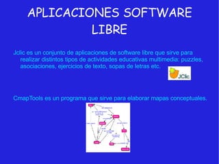 APLICACIONES SOFTWARE LIBRE Jclic es un conjunto de aplicaciones de software libre que sirve para realizar distintos tipos de actividades educativas multimedia: puzzles, asociaciones, ejercicios de texto, sopas de letras etc. CmapTools es un programa que sirve para elaborar mapas conceptuales. 