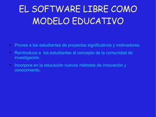 EL SOFTWARE LIBRE COMO MODELO EDUCATIVO Provee a los estudiantes de proyectos significativos y motivadores. Reintroduce a  los estudiantes al concepto de la comunidad de investigación. Incorpora en la educación nuevos métodos de innovación y conocimiento. 