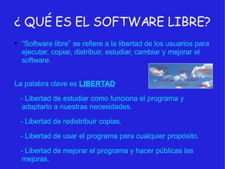 ¿ QUÉ ES EL SOFTWARE LIBRE? “ Software libre” se refiere a la libertad de los usuarios para ejecutar, copiar, distribuir, estudiar, cambiar y mejorar el software. La palabra clave es  LIBERTAD - Libertad de estudiar como funciona el programa y adaptarlo a nuestras necesidades. - Libertad de redistribuir copias.  - Libertad de usar el programa para cualquier propósito. - Libertad de mejorar el programa y hacer públicas las mejoras. 