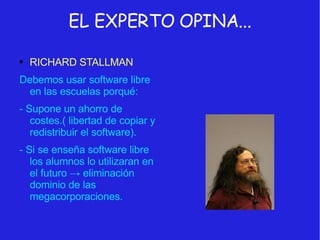 EL EXPERTO OPINA... RICHARD STALLMAN Debemos usar software libre en las escuelas porqué:  - Supone un ahorro de costes.( libertad de copiar y redistribuir el software). - Si se enseña software libre los alumnos lo utilizaran en el futuro  -> eliminación dominio de las megacorporaciones. 