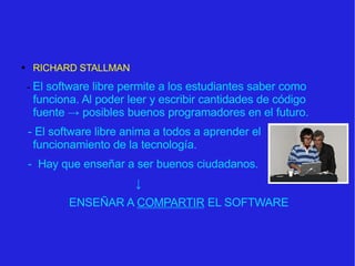 RICHARD STALLMAN -  El software libre permite a los estudiantes saber como funciona. Al poder leer y escribir cantidades de código fuente  -> posibles buenos programadores en el futuro. - El software libre anima a todos a aprender el funcionamiento de la tecnología.  -  Hay que enseñar a ser buenos ciudadanos. ↓ ENSEÑAR A  COMPARTIR  EL SOFTWARE 