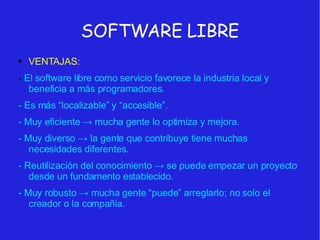 SOFTWARE LIBRE VENTAJAS: -  El software libre como servicio favorece la industria local y beneficia a más programadores. - Es más “localizable” y “accesible”. - Muy eficiente  -> mucha gente lo optimiza y mejora. - Muy diverso -> la gente que contribuye tiene muchas necesidades diferentes. - Reutilización del conocimiento -> se puede empezar un proyecto desde un fundamento establecido. - Muy robusto -> mucha gente “puede” arreglarlo; no solo el creador o la compañia.  
