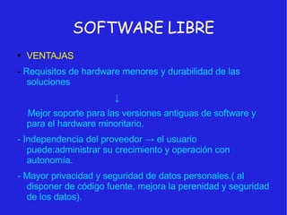 SOFTWARE LIBRE VENTAJAS -  Requisitos de hardware menores y durabilidad de las soluciones ↓ Mejor soporte para las versiones antiguas de software y para el hardware minoritario. - Independencia del proveedor -> el usuario puede:administrar su crecimiento y operación con autonomía. - Mayor privacidad y seguridad de datos personales.( al disponer de código fuente, mejora la perenidad y seguridad de los datos). 