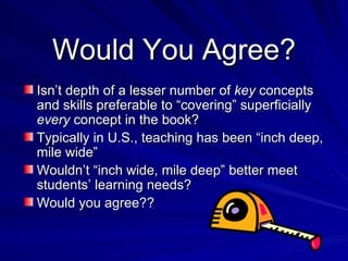 Would You Agree? Isn’t depth of a lesser number of  key  concepts and skills preferable to “covering” superficially  every  concept in the book? Typically in U.S., teaching has been “inch deep, mile wide” Wouldn’t “inch wide, mile deep” better meet students’ learning needs? Would you agree?? 