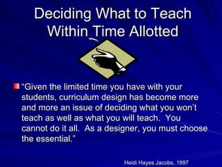 Deciding What to Teach Within Time Allotted “ Given the limited time you have with your students, curriculum design has become more and more an issue of deciding what you won’t teach as well as what you will teach.  You cannot do it all.  As a designer, you must choose the essential.” Heidi Hayes Jacobs, 1997 