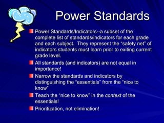 Power Standards Power Standards/Indicators--a subset of the complete list of standards/indicators for each grade and each subject.  They represent the “safety net” of indicators students must learn prior to exiting current grade level. All standards (and indicators) are not equal in importance! Narrow the standards and indicators by distinguishing the “essentials” from the “nice to know” Teach the “nice to know” in the  context  of the essentials! Prioritization, not elimination! 