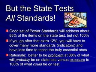 But the State Tests All  Standards! Good set of Power Standards will address about 88% of the items on the state test, but not 100% If you go after that extra 12%, you will have to cover many more standards (indicators) and have less time to teach the truly essential ones Rationale:  better to be  proficient  at 88% of what will  probably  be on state test versus  exposure  to 100% of what  could  be on test 